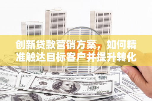 全椒创新贷款营销方案，如何精准触达目标客户并提升转化率
