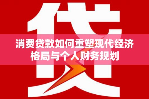 全椒消费贷款如何重塑现代经济格局与个人财务规划