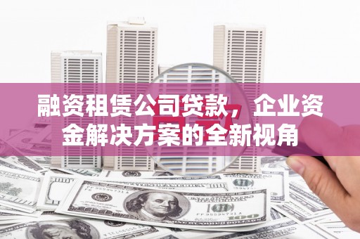 全椒融资租赁公司贷款，企业资金解决方案的全新视角