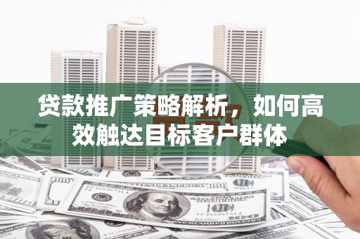 全椒贷款推广策略解析，如何高效触达目标客户群体