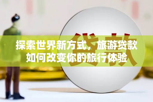 全椒探索世界新方式，旅游贷款如何改变你的旅行体验